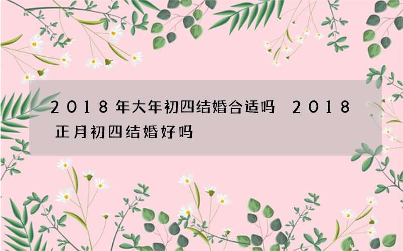 2018年大年初四结婚合适吗 2018正月初四结婚好吗